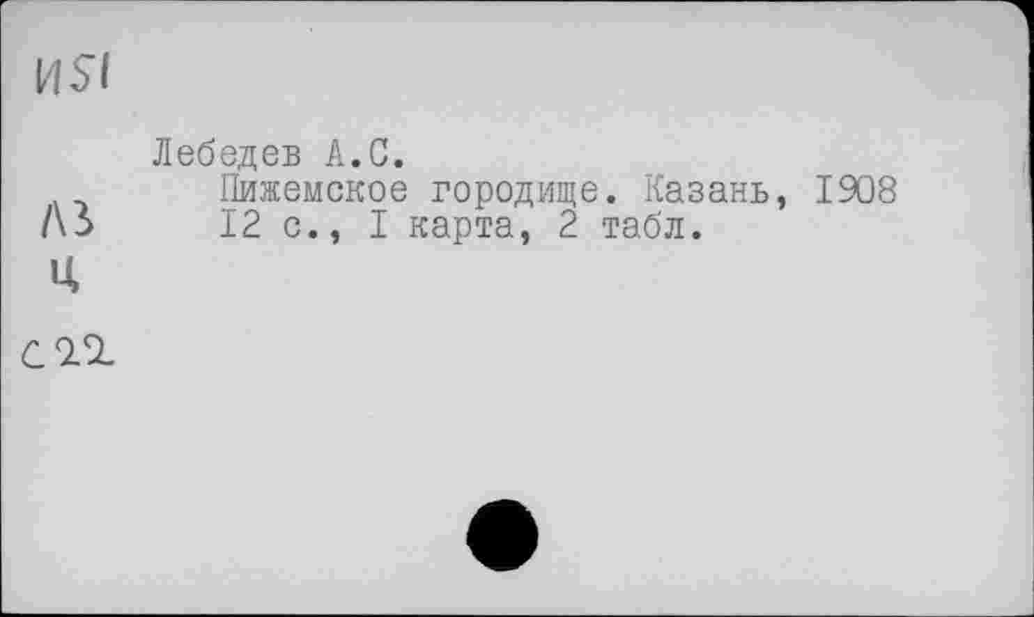 ﻿И Si
Лебедев А.С.
Пижемское городище. Казань, 1908 /\3>	12 с., I карта, 2 табл.
Ц
С 2.SZ.